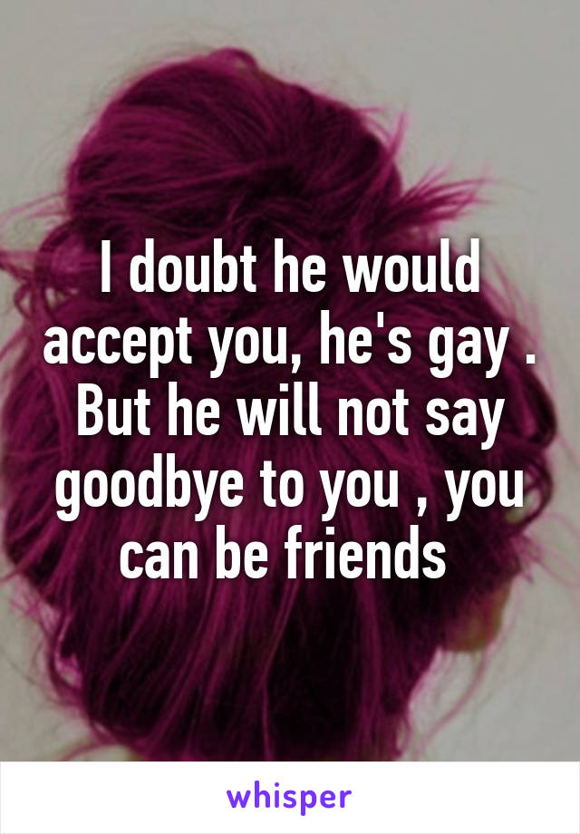 I doubt he would accept you, he's gay . But he will not say goodbye to you , you can be friends 