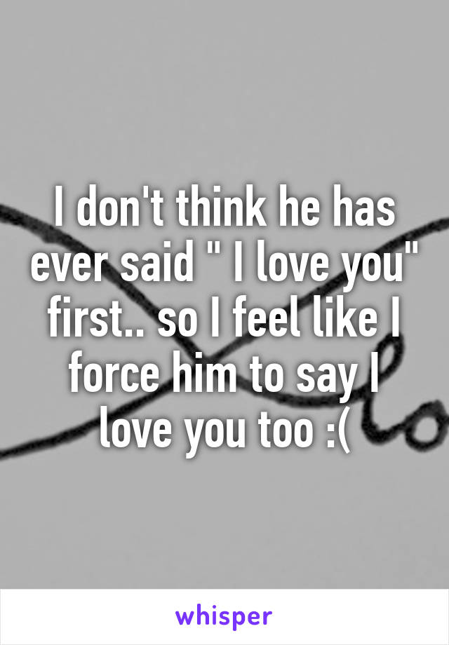 I don't think he has ever said " I love you" first.. so I feel like I force him to say I love you too :(