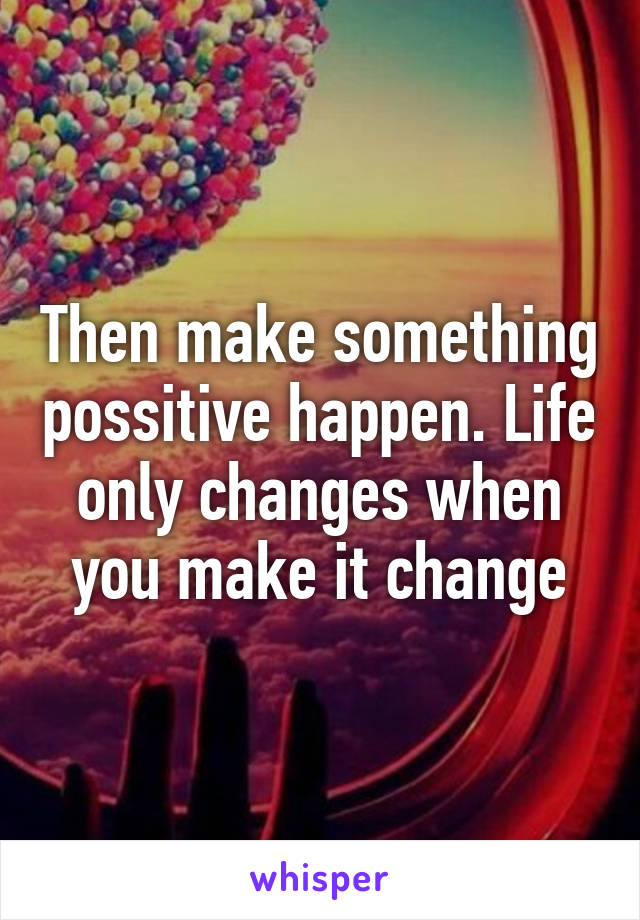 Then make something possitive happen. Life only changes when you make it change