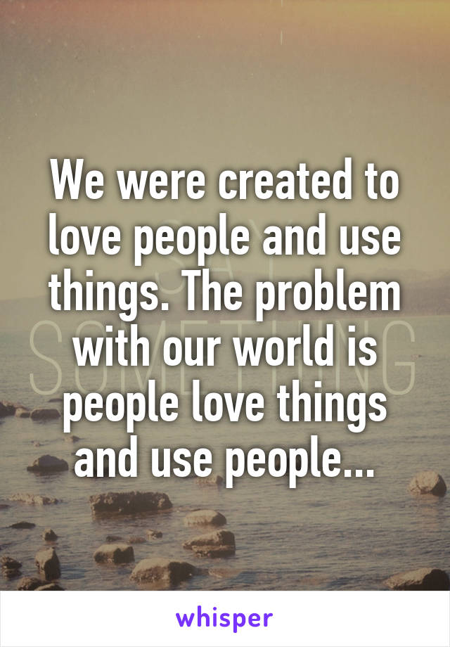 We were created to love people and use things. The problem with our world is people love things and use people...