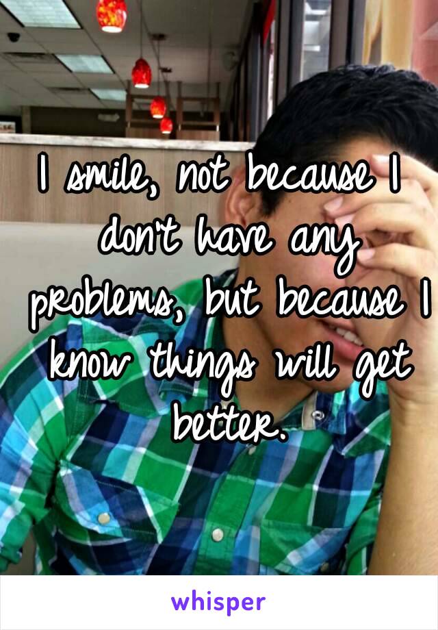 I smile, not because I don't have any problems, but because I know things will get better.