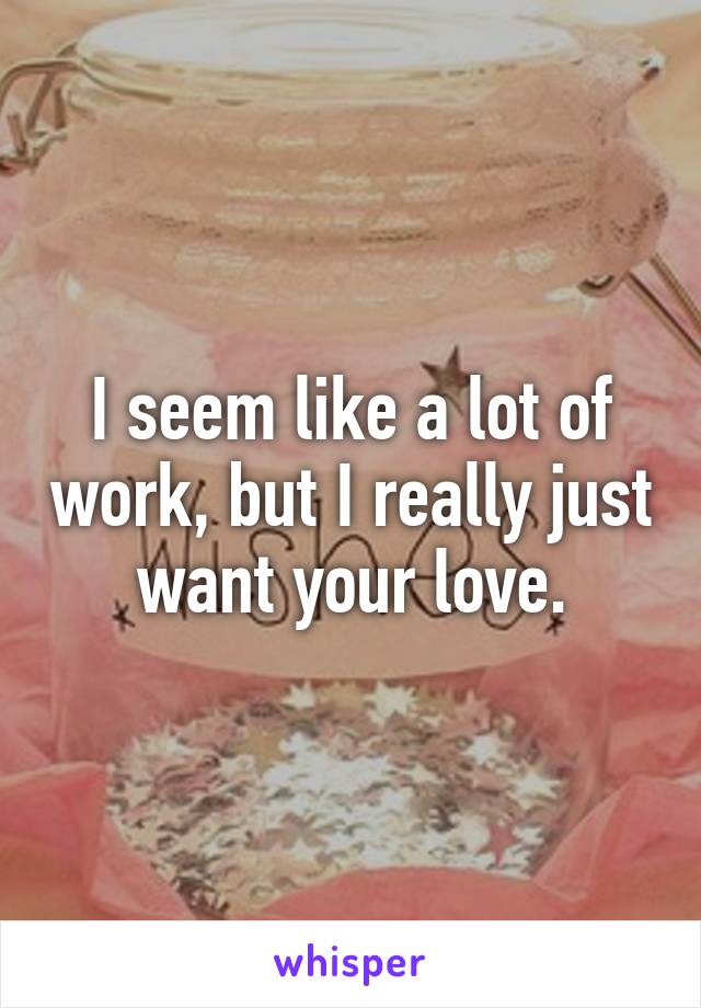 I seem like a lot of work, but I really just want your love.