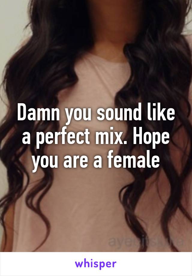 Damn you sound like a perfect mix. Hope you are a female