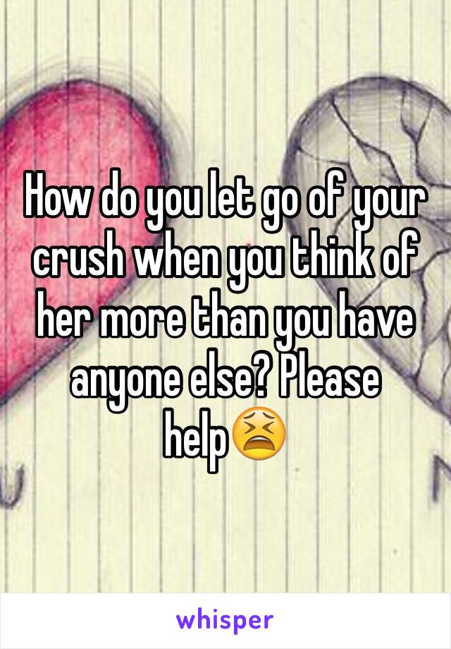 How do you let go of your crush when you think of her more than you have anyone else? Please help😫