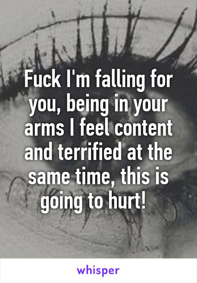 Fuck I'm falling for you, being in your arms I feel content and terrified at the same time, this is going to hurt!  