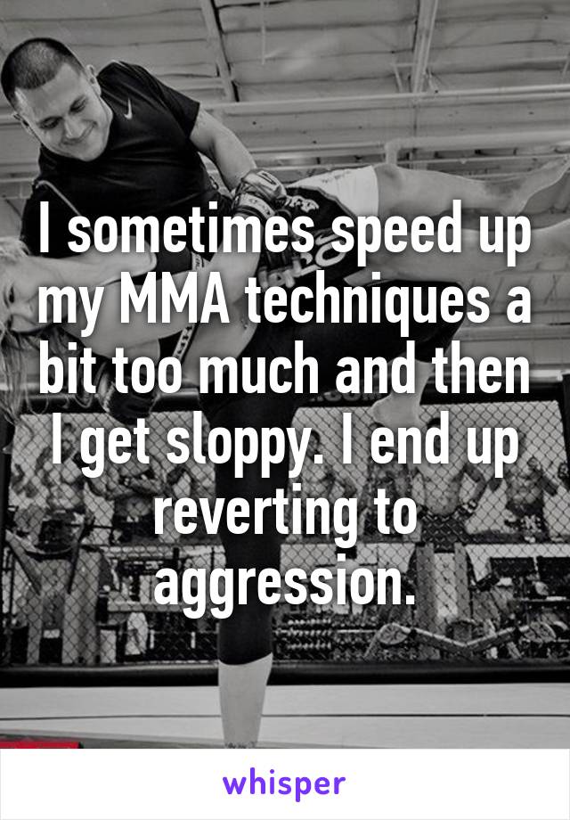 I sometimes speed up my MMA techniques a bit too much and then I get sloppy. I end up reverting to aggression.