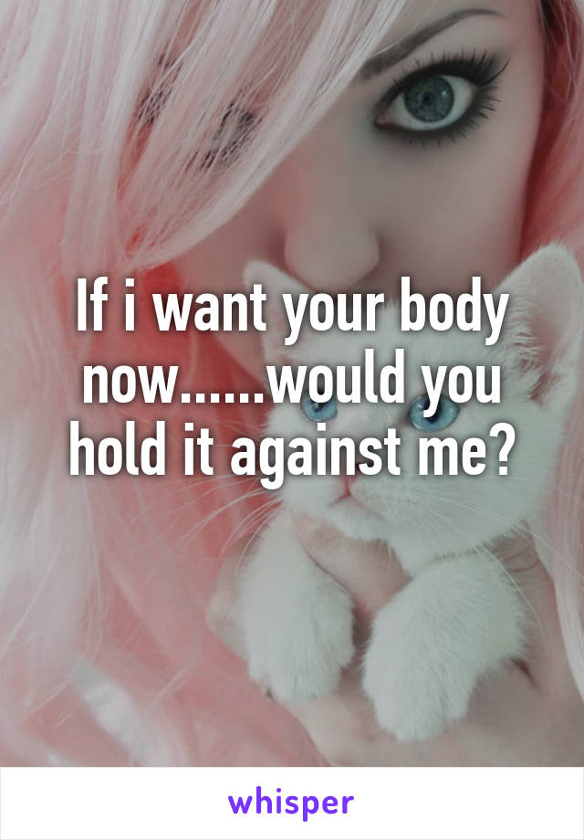 If i want your body now......would you hold it against me?
