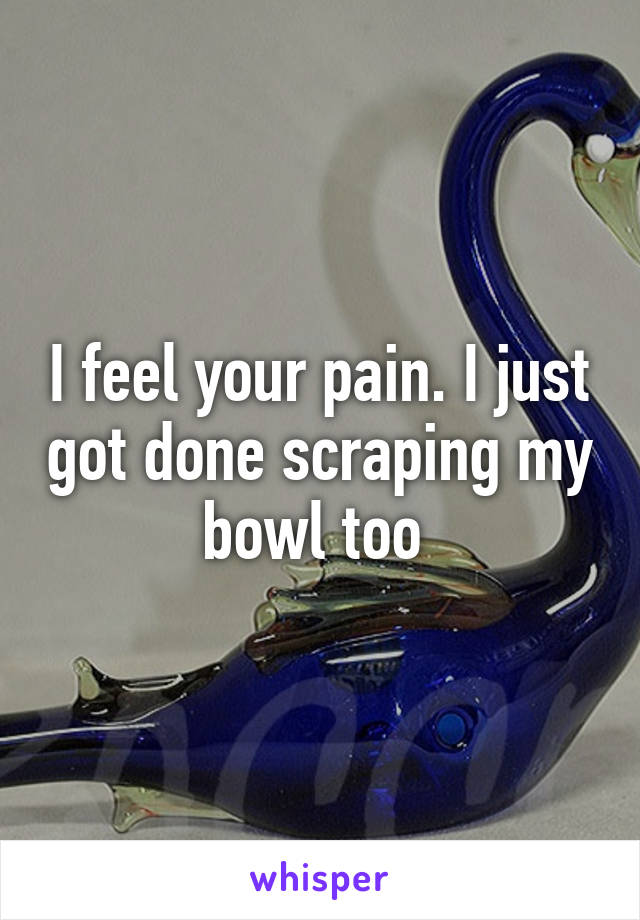 I feel your pain. I just got done scraping my bowl too 