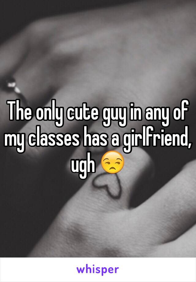 The only cute guy in any of my classes has a girlfriend, ugh 😒