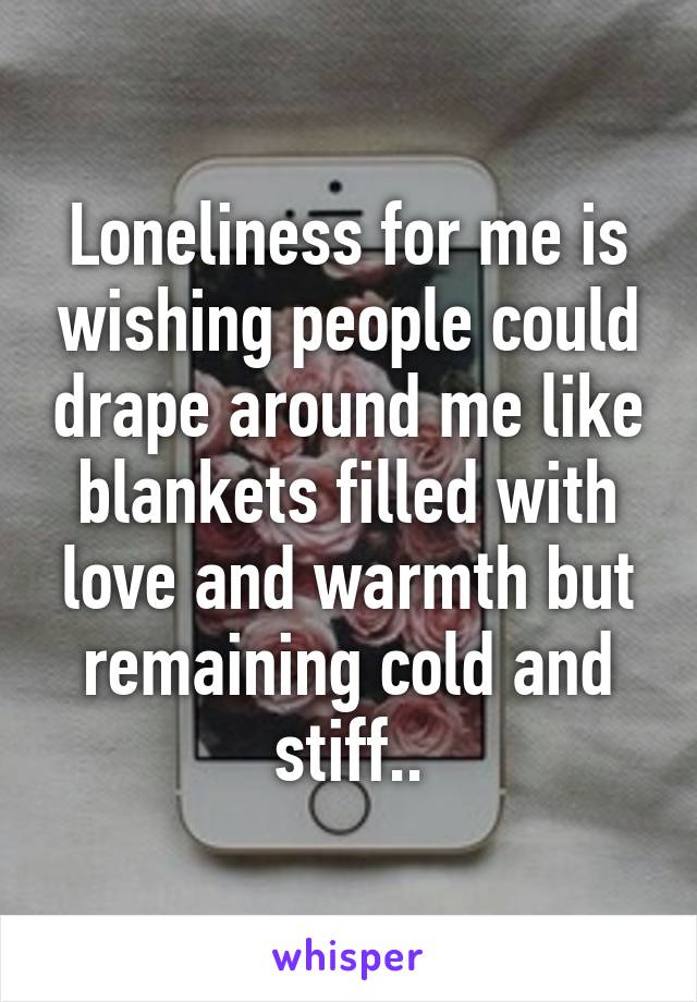 Loneliness for me is wishing people could drape around me like blankets filled with love and warmth but remaining cold and stiff..
