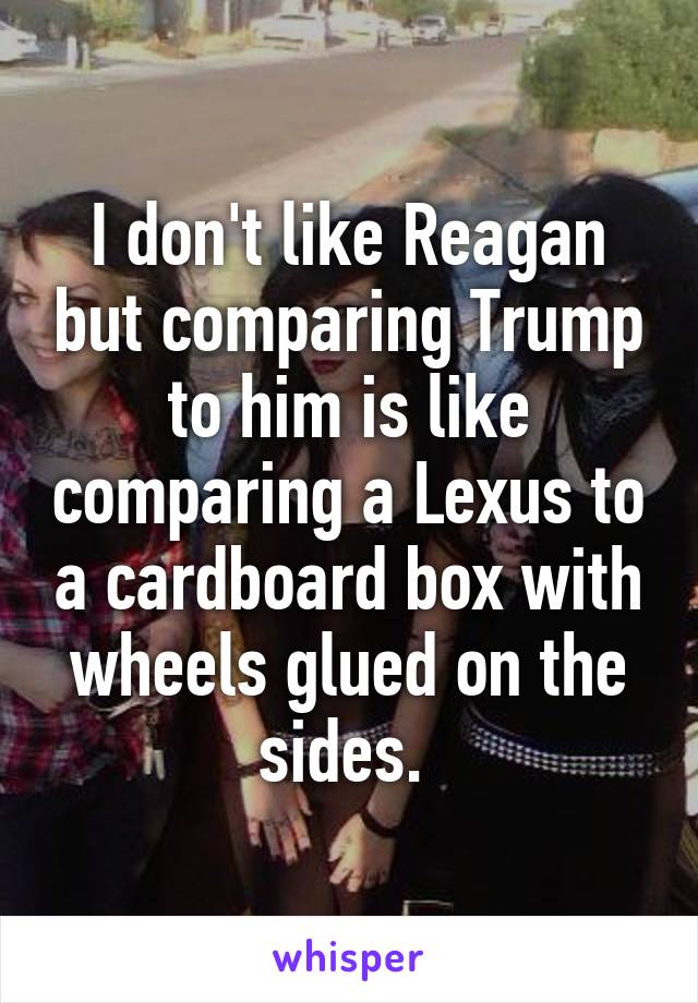 I don't like Reagan but comparing Trump to him is like comparing a Lexus to a cardboard box with wheels glued on the sides. 