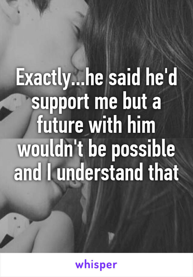 Exactly...he said he'd support me but a future with him wouldn't be possible and I understand that 