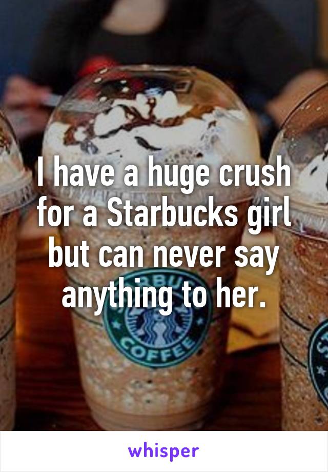 I have a huge crush for a Starbucks girl but can never say anything to her.