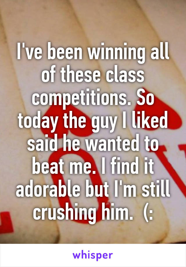 I've been winning all of these class competitions. So today the guy I liked said he wanted to beat me. I find it adorable but I'm still crushing him.  (: