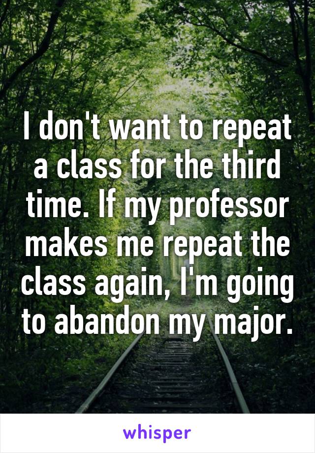 I don't want to repeat a class for the third time. If my professor makes me repeat the class again, I'm going to abandon my major.