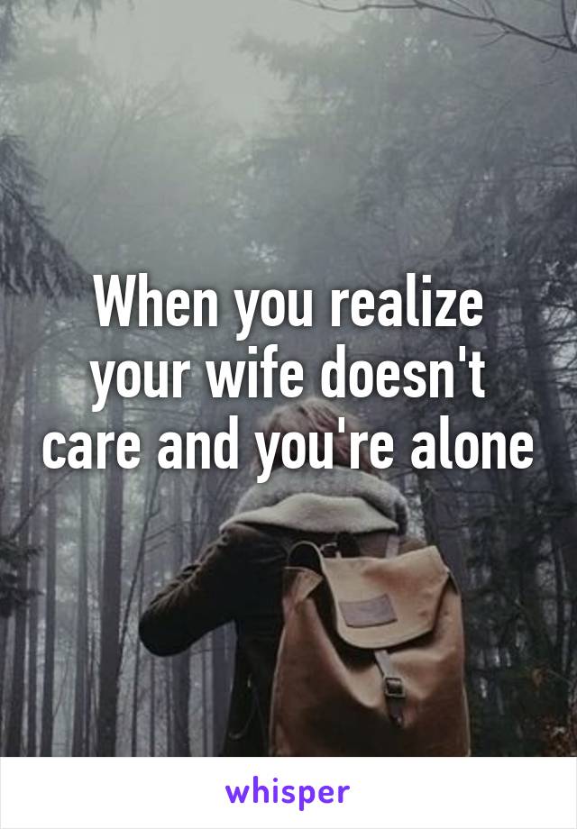 When you realize your wife doesn't care and you're alone 