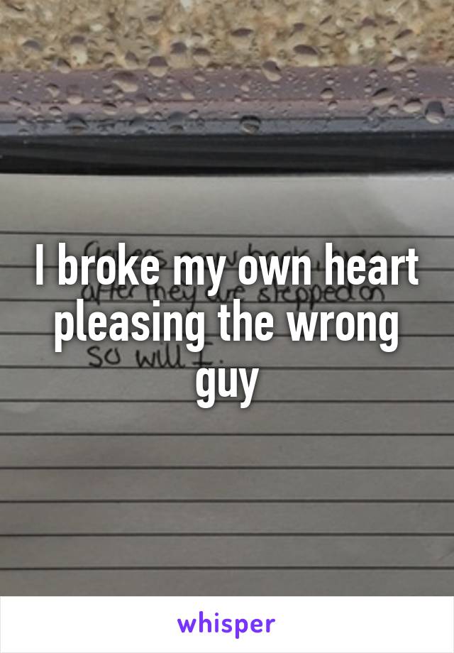 I broke my own heart pleasing the wrong guy