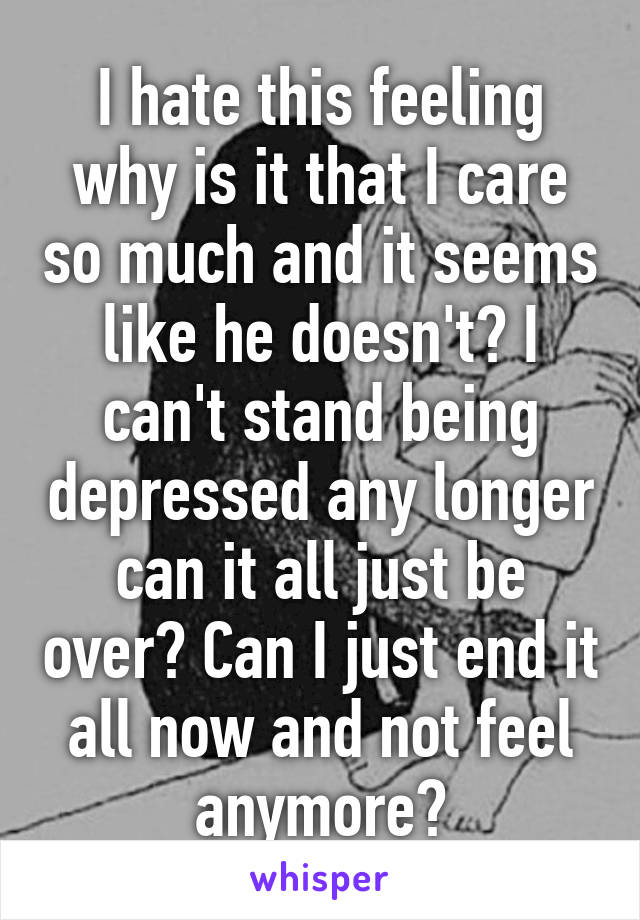 I hate this feeling why is it that I care so much and it seems like he doesn't? I can't stand being depressed any longer can it all just be over? Can I just end it all now and not feel anymore?