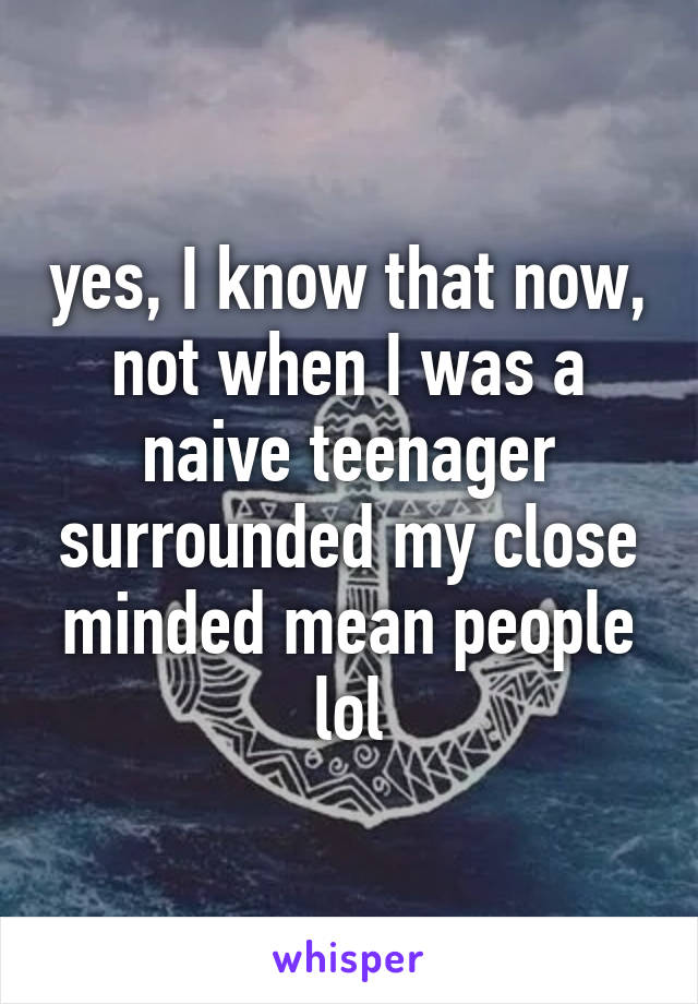 yes, I know that now, not when I was a naive teenager surrounded my close minded mean people lol