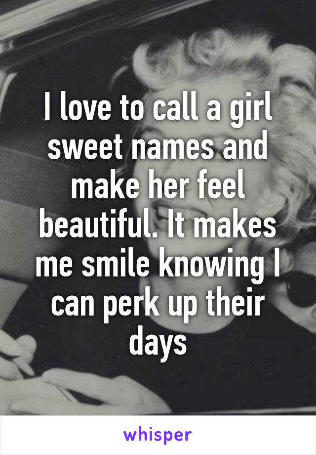 I love to call a girl sweet names and make her feel beautiful. It makes me smile knowing I can perk up their days