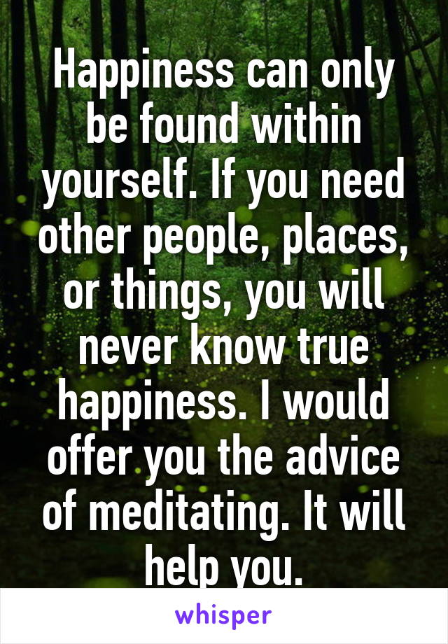 Happiness can only be found within yourself. If you need other people, places, or things, you will never know true happiness. I would offer you the advice of meditating. It will help you.