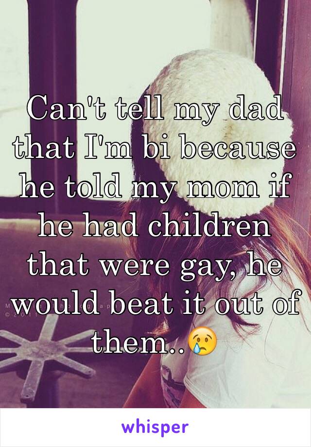 Can't tell my dad that I'm bi because he told my mom if he had children that were gay, he would beat it out of them..😢