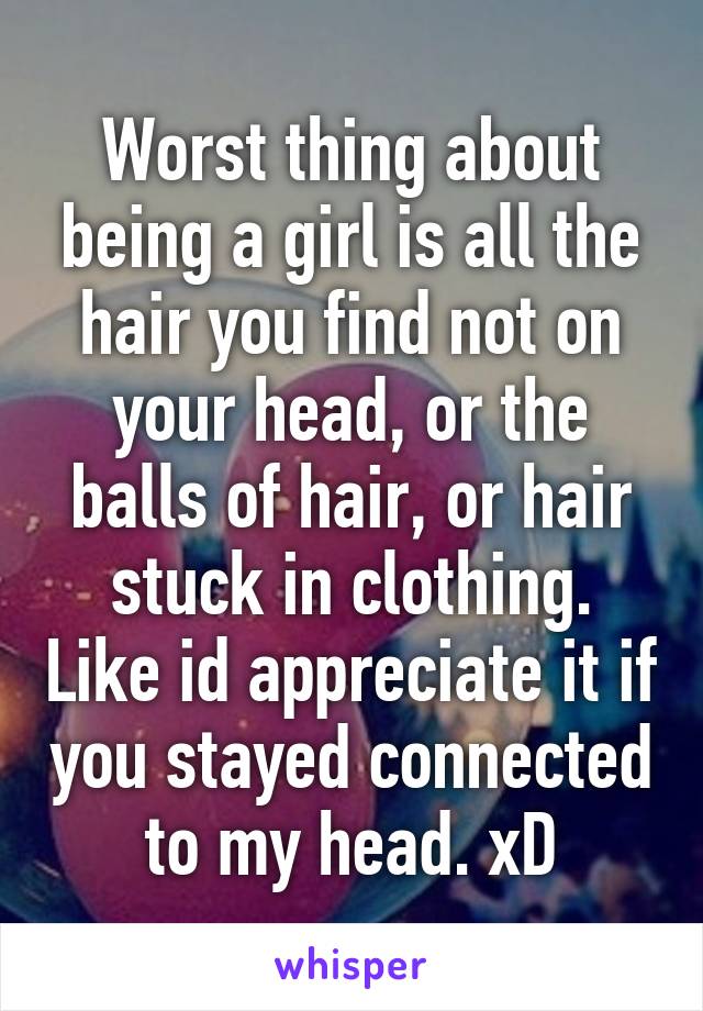 Worst thing about being a girl is all the hair you find not on your head, or the balls of hair, or hair stuck in clothing. Like id appreciate it if you stayed connected to my head. xD