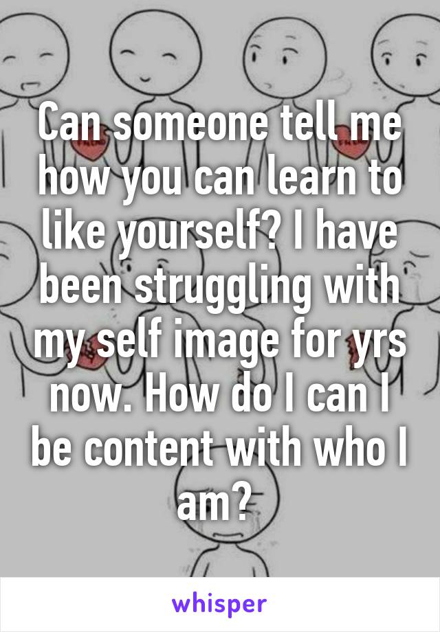 Can someone tell me how you can learn to like yourself? I have been struggling with my self image for yrs now. How do I can I be content with who I am? 