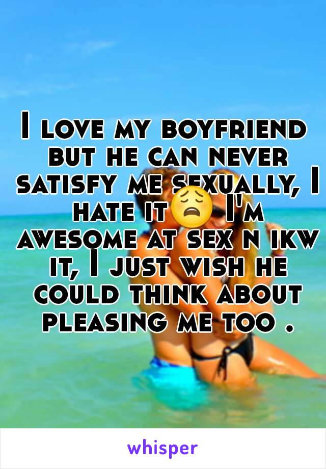 I love my boyfriend but he can never satisfy me sexually, I hate it😩 I'm awesome at sex n ikw it, I just wish he could think about pleasing me too .