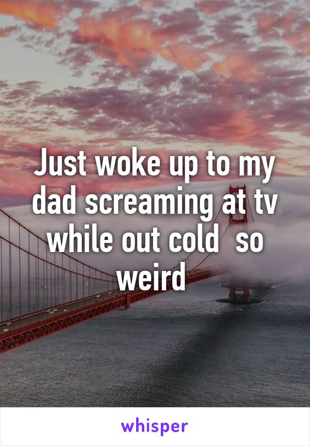 Just woke up to my dad screaming at tv while out cold  so weird 