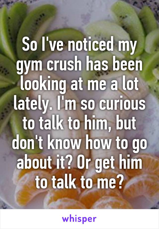 So I've noticed my gym crush has been looking at me a lot lately. I'm so curious to talk to him, but don't know how to go about it? Or get him to talk to me?
