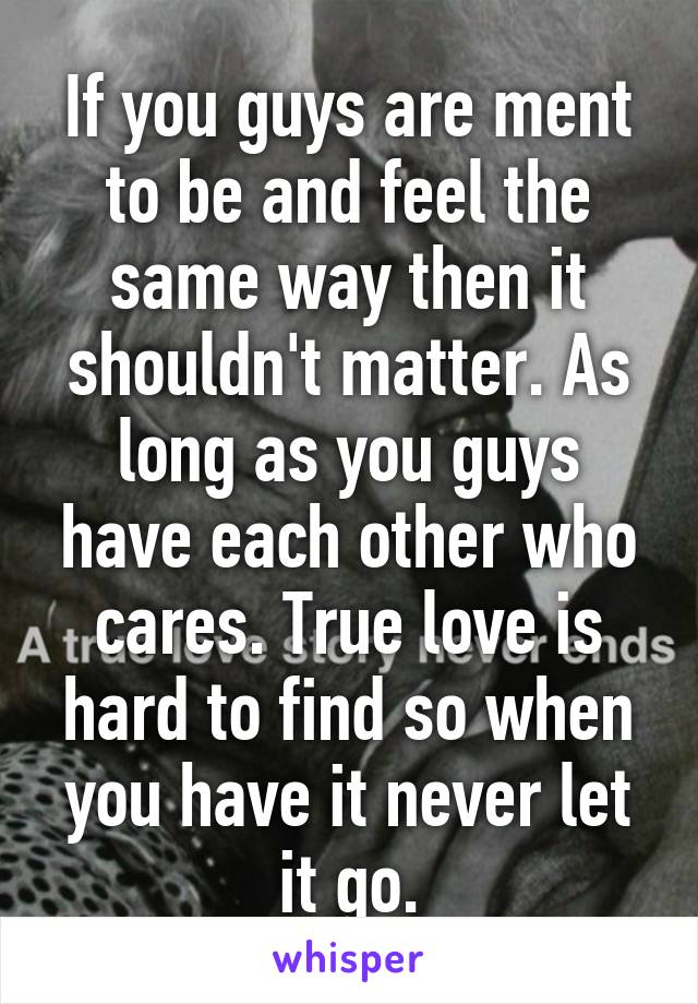 If you guys are ment to be and feel the same way then it shouldn't matter. As long as you guys have each other who cares. True love is hard to find so when you have it never let it go.