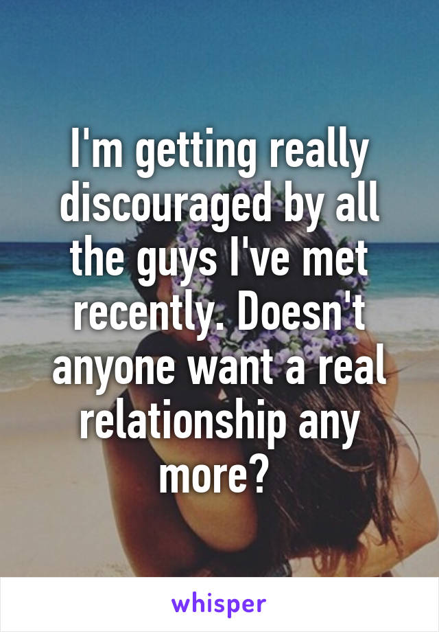 I'm getting really discouraged by all the guys I've met recently. Doesn't anyone want a real relationship any more? 