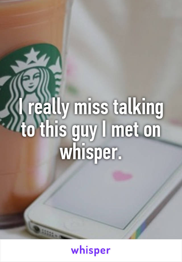 I really miss talking to this guy I met on whisper.