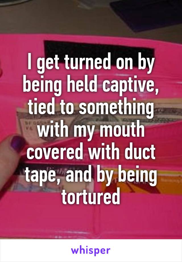 I get turned on by being held captive, tied to something with my mouth covered with duct tape, and by being tortured