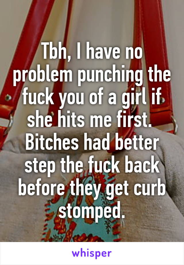 Tbh, I have no problem punching the fuck you of a girl if she hits me first.  Bitches had better step the fuck back before they get curb stomped.