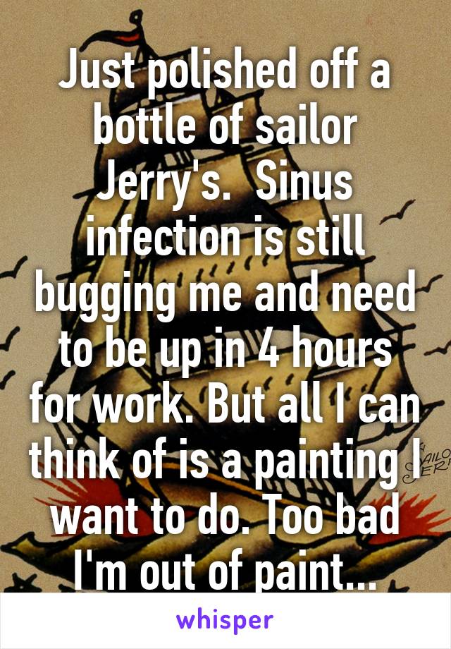 Just polished off a bottle of sailor Jerry's.  Sinus infection is still bugging me and need to be up in 4 hours for work. But all I can think of is a painting I want to do. Too bad I'm out of paint...