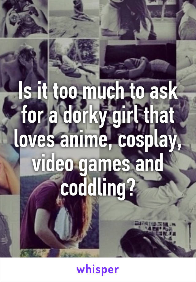 Is it too much to ask for a dorky girl that loves anime, cosplay, video games and coddling?