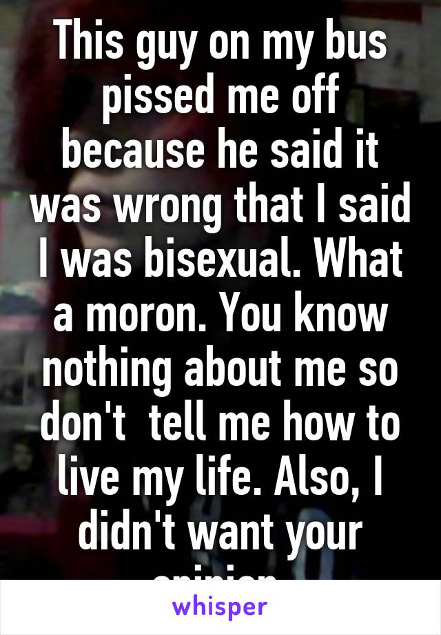 This guy on my bus pissed me off because he said it was wrong that I said I was bisexual. What a moron. You know nothing about me so don't  tell me how to live my life. Also, I didn't want your opinion.