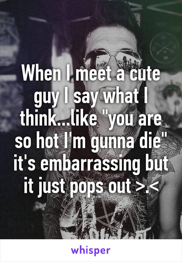 When I meet a cute guy I say what I think...like "you are so hot I'm gunna die" it's embarrassing but it just pops out >.<