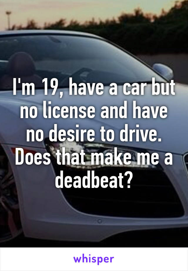 I'm 19, have a car but no license and have no desire to drive. Does that make me a deadbeat?