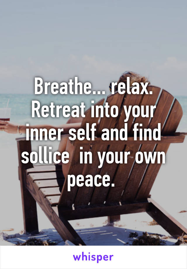 Breathe... relax. Retreat into your inner self and find sollice  in your own peace. 