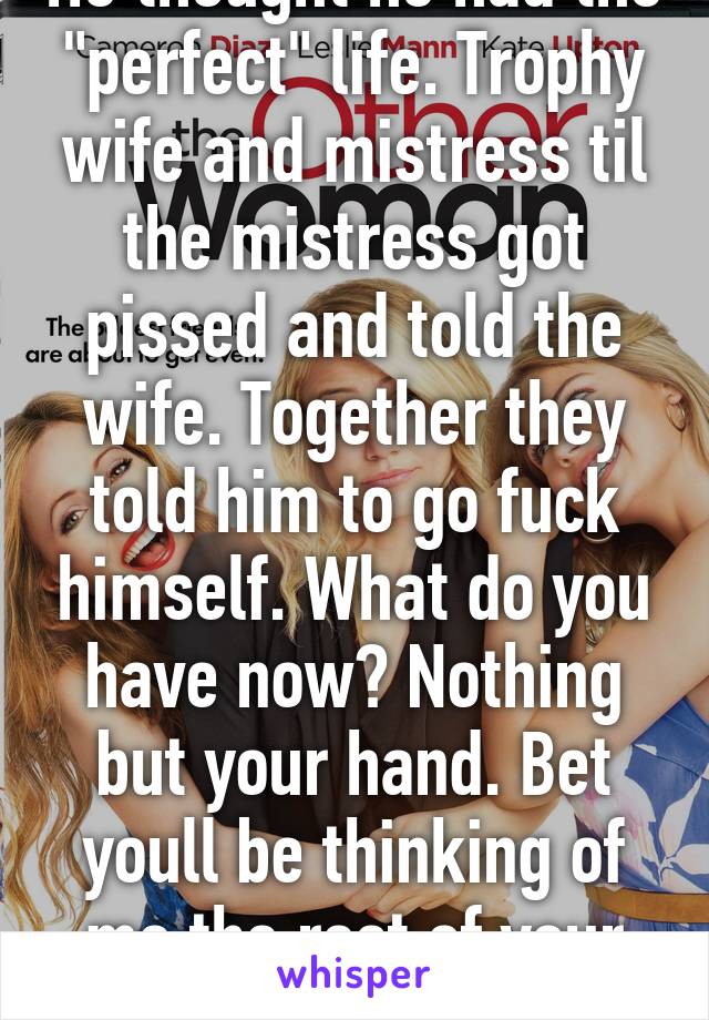 He thought he had the "perfect" life. Trophy wife and mistress til the mistress got pissed and told the wife. Together they told him to go fuck himself. What do you have now? Nothing but your hand. Bet youll be thinking of me the rest of your life. ;) 
