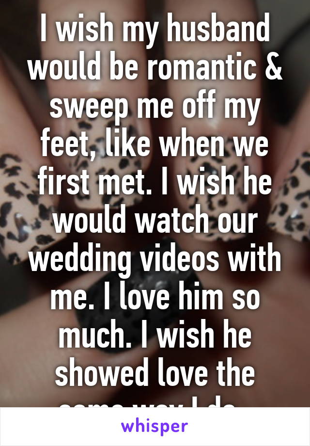 I wish my husband would be romantic & sweep me off my feet, like when we first met. I wish he would watch our wedding videos with me. I love him so much. I wish he showed love the same way I do. 