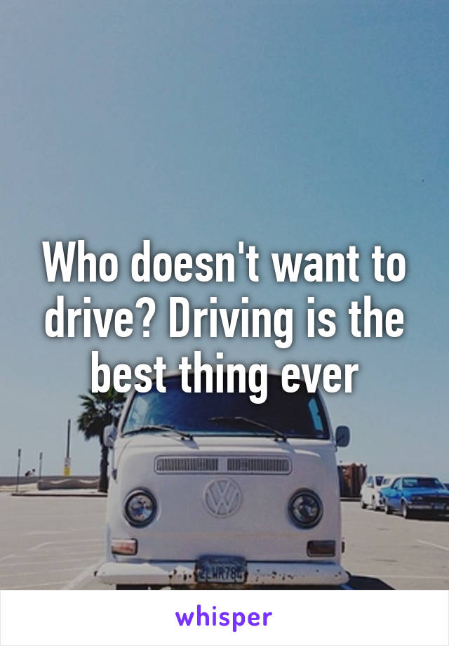 Who doesn't want to drive? Driving is the best thing ever