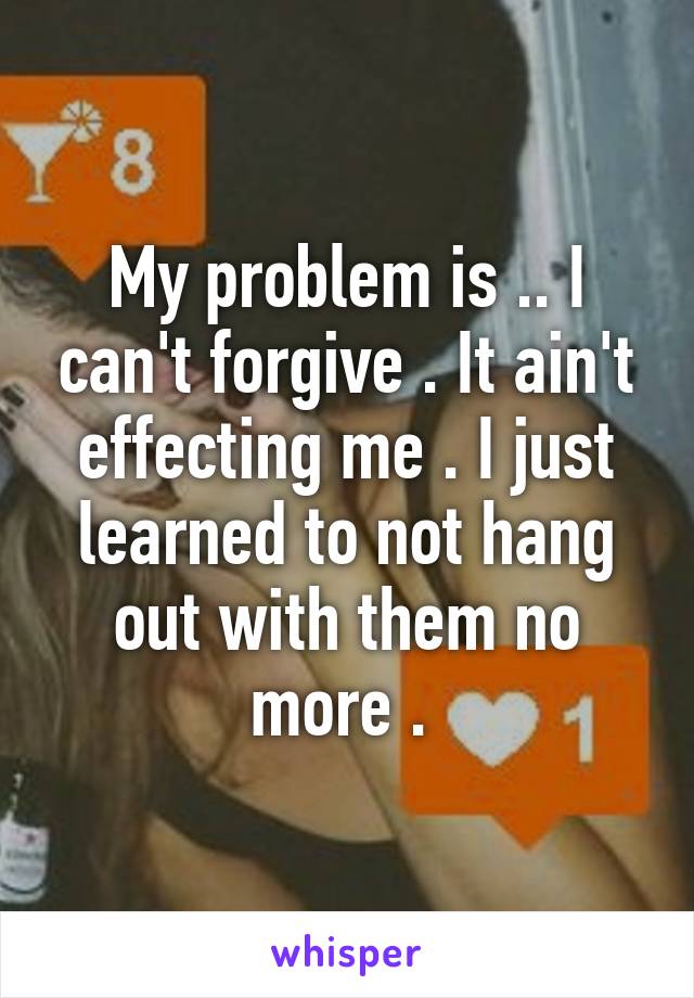 My problem is .. I can't forgive . It ain't effecting me . I just learned to not hang out with them no more . 