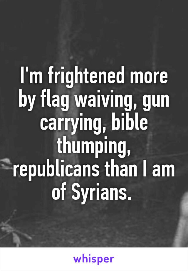 I'm frightened more by flag waiving, gun carrying, bible thumping, republicans than I am of Syrians. 