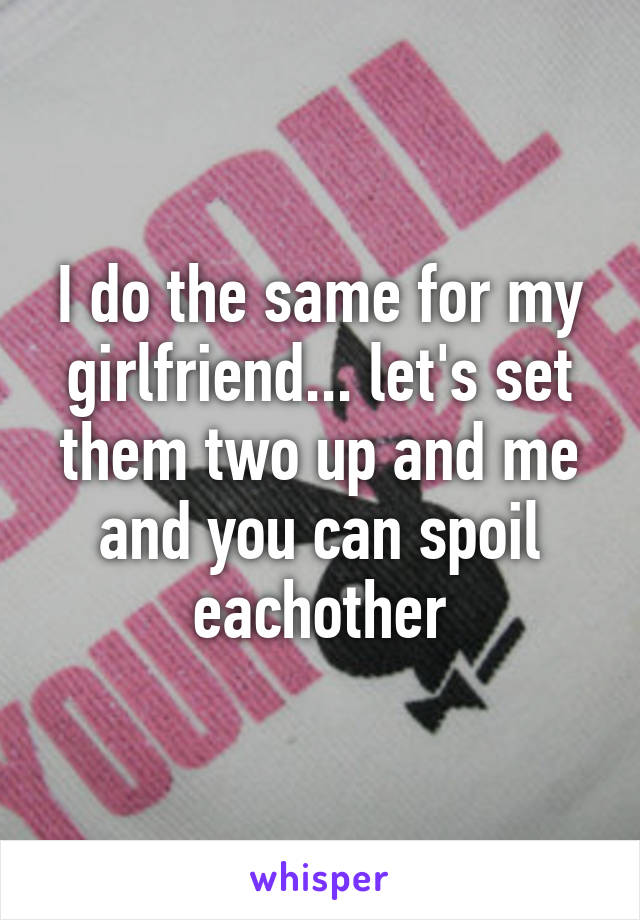 I do the same for my girlfriend... let's set them two up and me and you can spoil eachother
