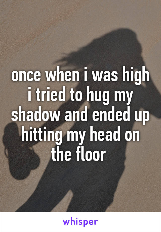 once when i was high i tried to hug my shadow and ended up hitting my head on the floor 