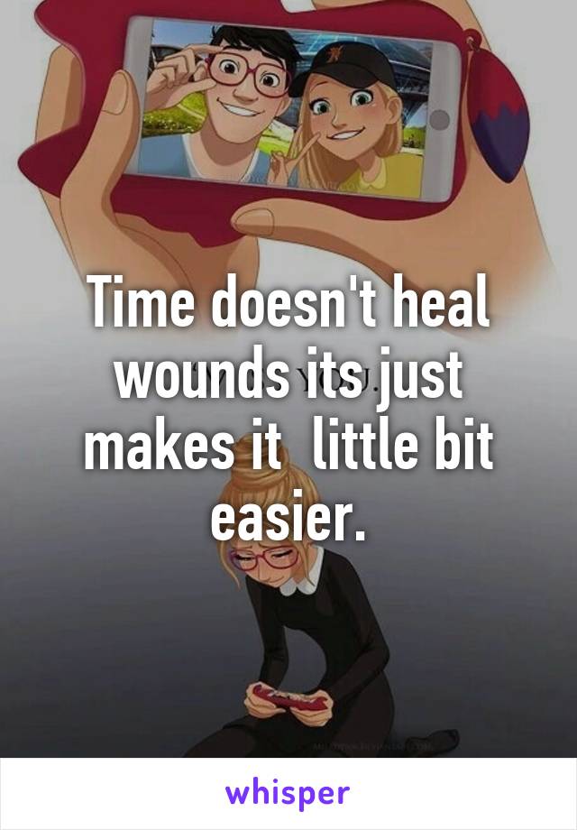 Time doesn't heal wounds its just makes it  little bit easier.